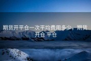 期货开平仓一次平均费用多少，期货 开仓 平仓