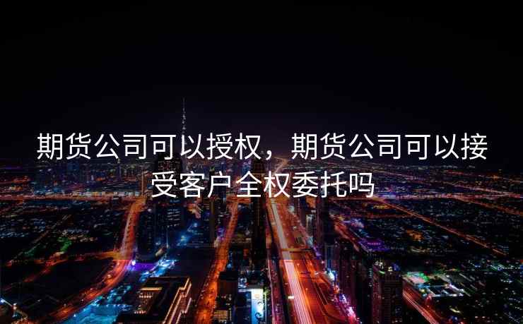 期货公司可以授权,期货公司可以接受客户全权委托吗 期货公司可以授权,期货公司可以接受客户全权委托吗