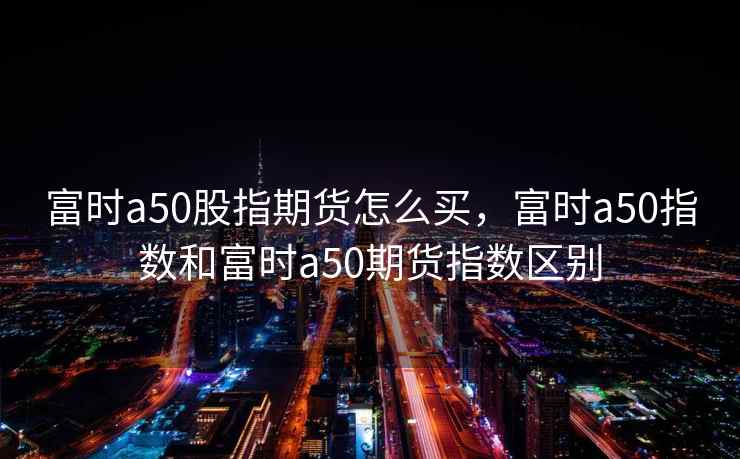富时a50股指期货怎么买,富时a50指数和富时a50期货指数区别 富时a50股指期货怎么买,富时a50指数和富时a50期货指数区别