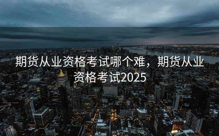 期货从业资格考试哪个难，期货从业资格考试2025