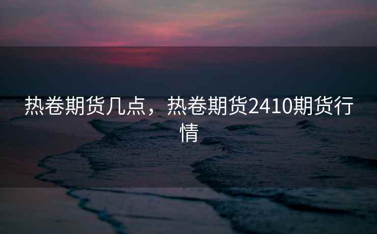 热卷期货几点，热卷期货2410期货行情