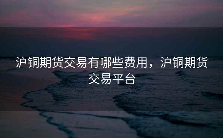沪铜期货交易有哪些费用，沪铜期货交易平台