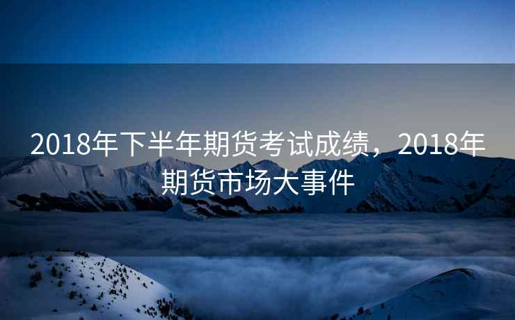 2018年下半年期货考试成绩，2018年期货市场大事件