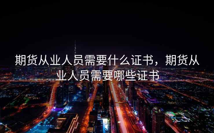 期货从业人员需要什么证书，期货从业人员需要哪些证书