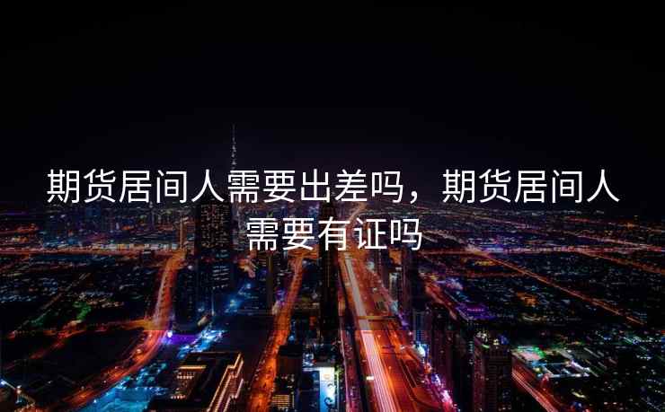 期货居间人需要出差吗，期货居间人需要有证吗