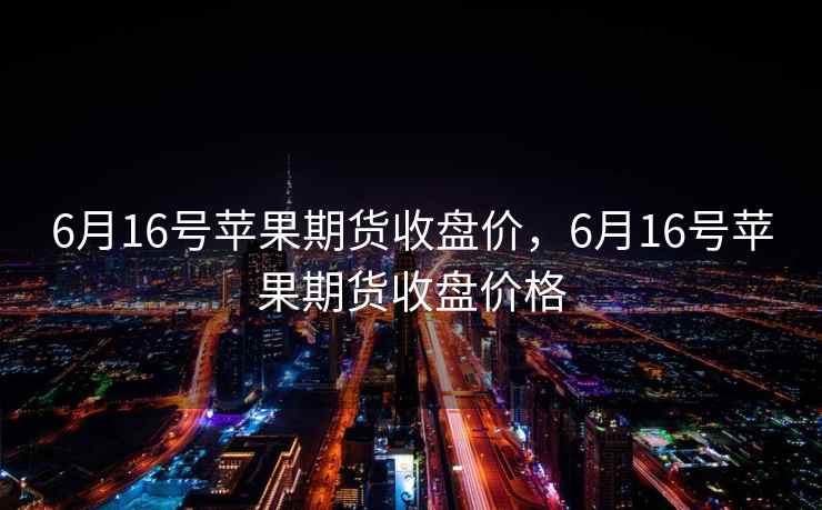 6月16号苹果期货收盘价，6月16号苹果期货收盘价格