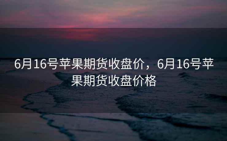 6月16号苹果期货收盘价，6月16号苹果期货收盘价格