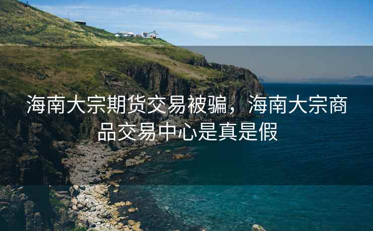 海南大宗期货交易被骗，海南大宗商品交易中心是真是假
