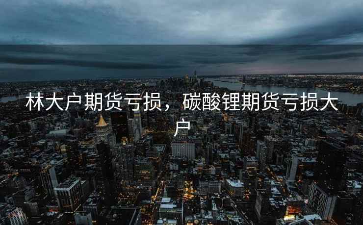 林大户期货亏损，碳酸锂期货亏损大户