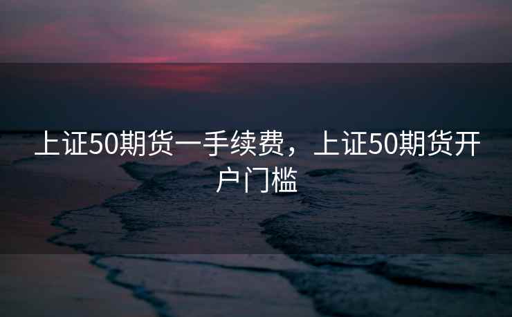 上证50期货一手续费，上证50期货开户门槛