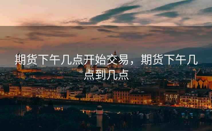 期货下午几点开始交易，期货下午几点到几点