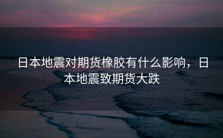 日本地震对期货橡胶有什么影响，日本地震致期货大跌