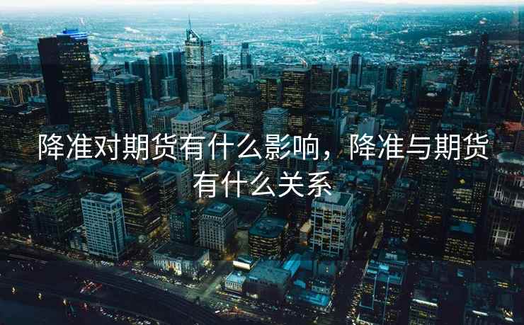 降准对期货有什么影响，降准与期货有什么关系