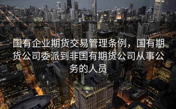 国有企业期货交易管理条例，国有期货公司委派到非国有期货公司从事公务的人员