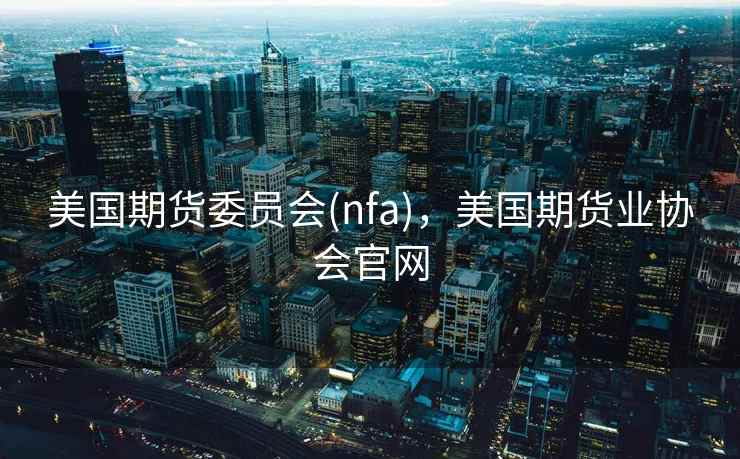 美国期货委员会(nfa)，美国期货业协会官网